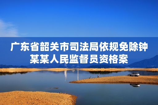 广东省韶关市司法局依规免除钟某某人民监督员资格案