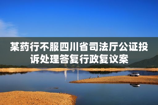 某药行不服四川省司法厅公证投诉处理答复行政复议案