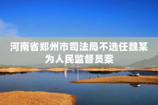 河南省郑州市司法局不选任魏某为人民监督员案