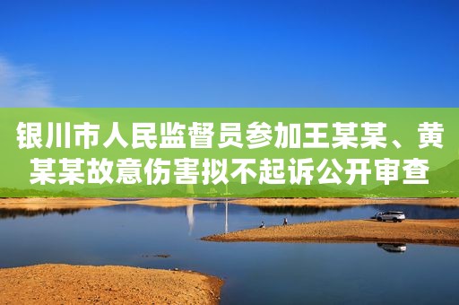 银川市人民监督员参加王某某、黄某某故意伤害拟不起诉公开审查会