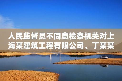 人民监督员不同意检察机关对上海某建筑工程有限公司、丁某某单位行贿拟不起诉案