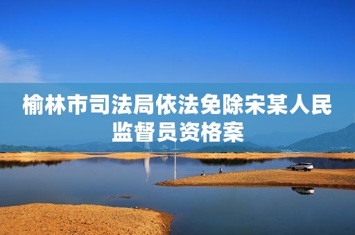 榆林市司法局依法免除宋某人民监督员资格案