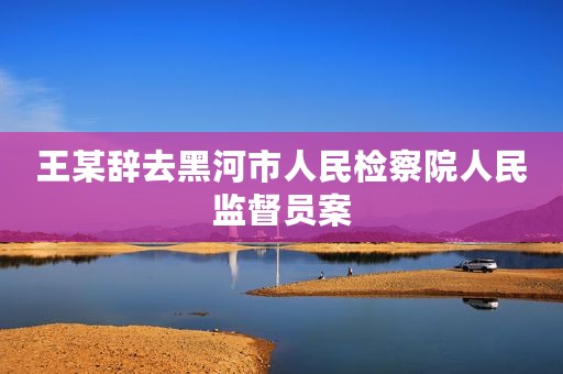 王某辞去黑河市人民检察院人民监督员案