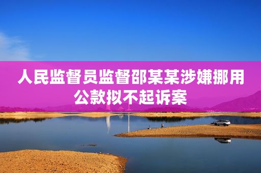 人民监督员监督邵某某涉嫌挪用公款拟不起诉案