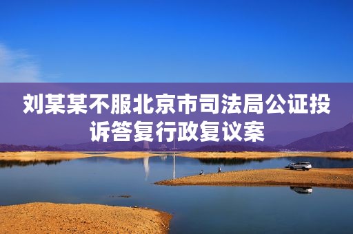 刘某某不服北京市司法局公证投诉答复行政复议案