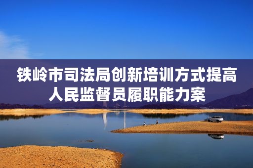 铁岭市司法局创新培训方式提高人民监督员履职能力案