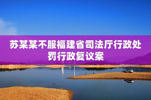 苏某某不服福建省司法厅行政处罚行政复议案