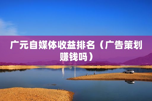 广元自媒体收益排名（广告策划赚钱吗）