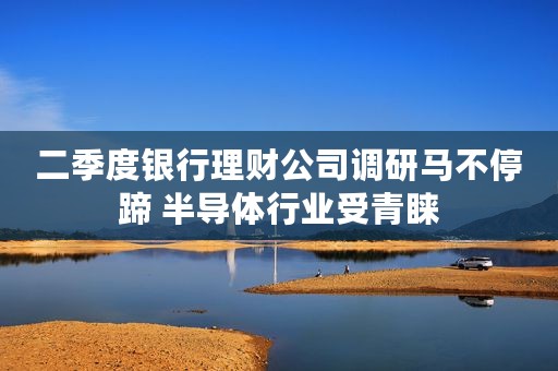 二季度银行理财公司调研马不停蹄 半导体行业受青睐