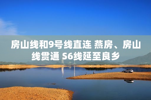 房山线和9号线直连 燕房、房山线贯通 S6线延至良乡