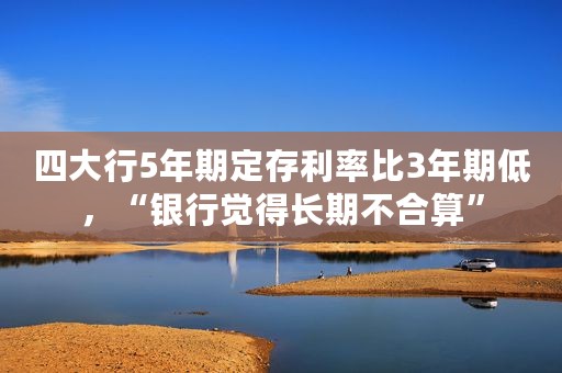 四大行5年期定存利率比3年期低，“银行觉得长期不合算”