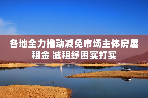 各地全力推动减免市场主体房屋租金 减租纾困实打实
