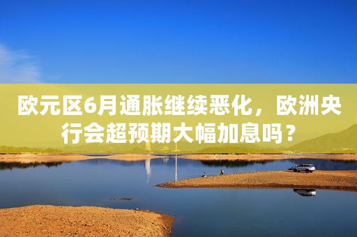 欧元区6月通胀继续恶化，欧洲央行会超预期大幅加息吗？