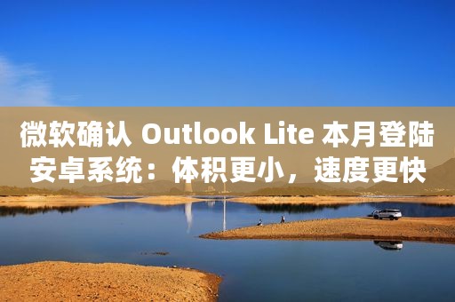 微软确认 Outlook Lite 本月登陆安卓系统：体积更小，速度更快