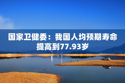国家卫健委：我国人均预期寿命提高到77.93岁