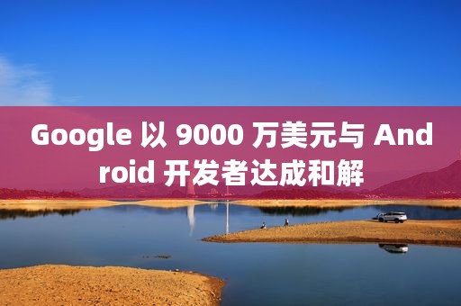 Google 以 9000 万美元与 Android 开发者达成和解