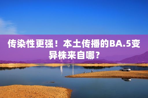 传染性更强！本土传播的BA.5变异株来自哪？