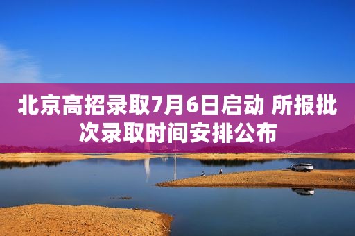 北京高招录取7月6日启动 所报批次录取时间安排公布