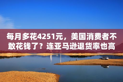 每月多花4251元，美国消费者不敢花钱了？连亚马逊退货率也高达16.6%