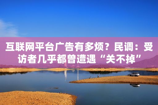 互联网平台广告有多烦？民调：受访者几乎都曾遭遇“关不掉”