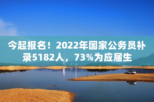 今起报名！2022年国家公务员补录5182人，73%为应届生