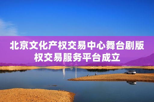 北京文化产权交易中心舞台剧版权交易服务平台成立