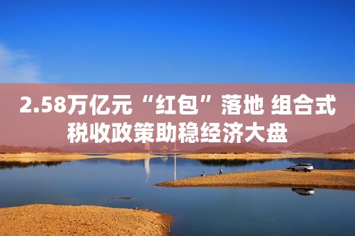 2.58万亿元“红包”落地 组合式税收政策助稳经济大盘