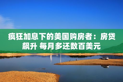 疯狂加息下的美国购房者：房贷飙升 每月多还数百美元