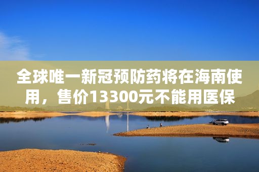 全球唯一新冠预防药将在海南使用，售价13300元不能用医保