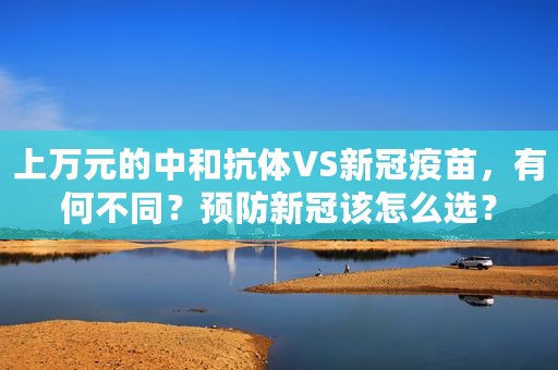 上万元的中和抗体VS新冠疫苗，有何不同？预防新冠该怎么选？