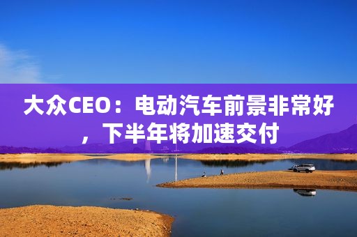大众CEO：电动汽车前景非常好，下半年将加速交付