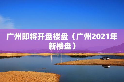 广州即将开盘楼盘（广州2021年新楼盘）