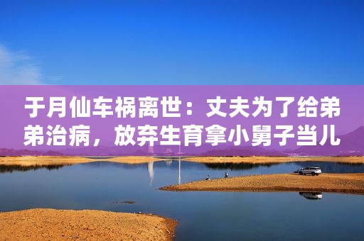 于月仙车祸离世：丈夫为了给弟弟治病，放弃生育拿小舅子当儿子！