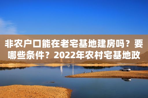 非农户口能在老宅基地建房吗？要哪些条件？2022年农村宅基地政策
