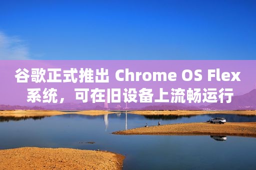 谷歌正式推出 Chrome OS Flex 系统，可在旧设备上流畅运行
