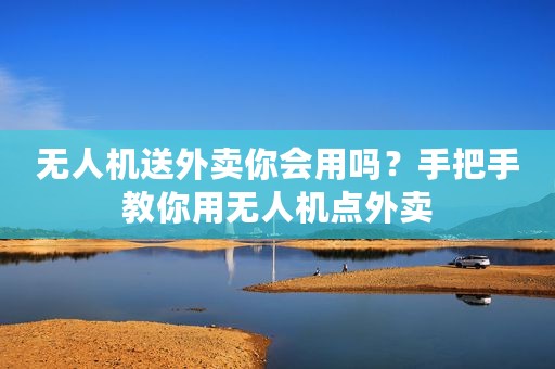 无人机送外卖你会用吗？手把手教你用无人机点外卖