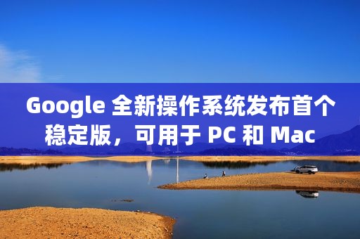 Google 全新操作系统发布首个稳定版，可用于 PC 和 Mac