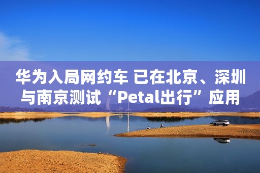 华为入局网约车 已在北京、深圳与南京测试“Petal出行”应用