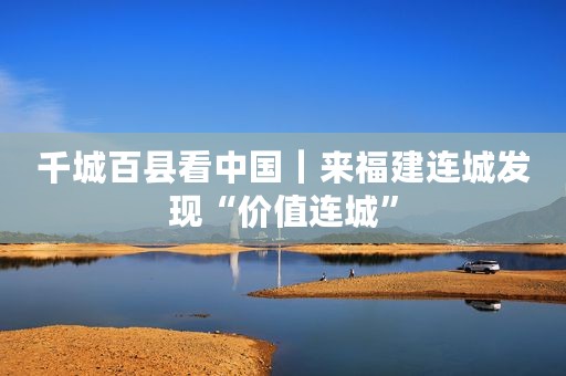 千城百县看中国｜来福建连城发现“价值连城”