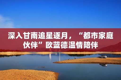 深入甘南追星逐月，“都市家庭伙伴”欧蓝德温情陪伴