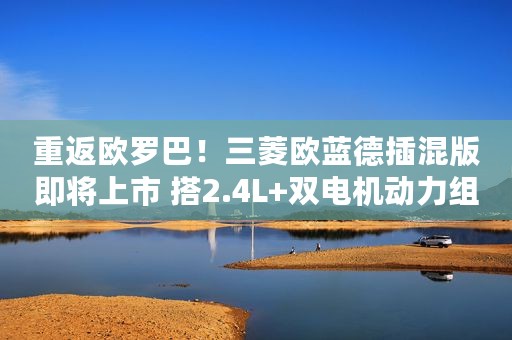 重返欧罗巴！三菱欧蓝德插混版即将上市 搭2.4L+双电机动力组合