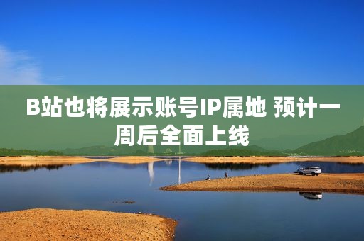 B站也将展示账号IP属地 预计一周后全面上线