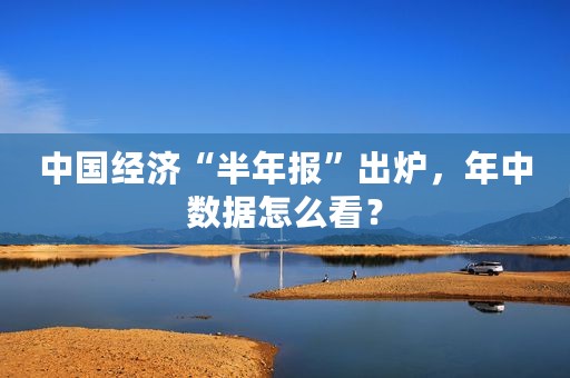 中国经济“半年报”出炉，年中数据怎么看？