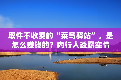 取件不收费的“菜鸟驿站”，是怎么赚钱的？内行人透露实情