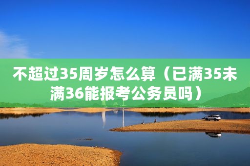 不超过35周岁怎么算（已满35未满36能报考公务员吗）
