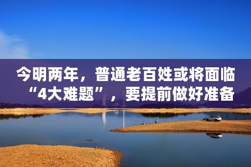 今明两年，普通老百姓或将面临“4大难题”，要提前做好准备