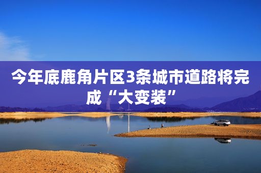 今年底鹿角片区3条城市道路将完成“大变装”
