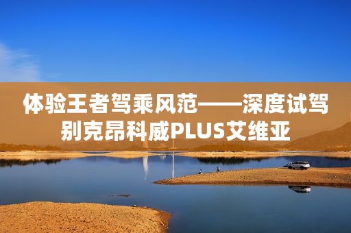 体验王者驾乘风范——深度试驾别克昂科威PLUS艾维亚