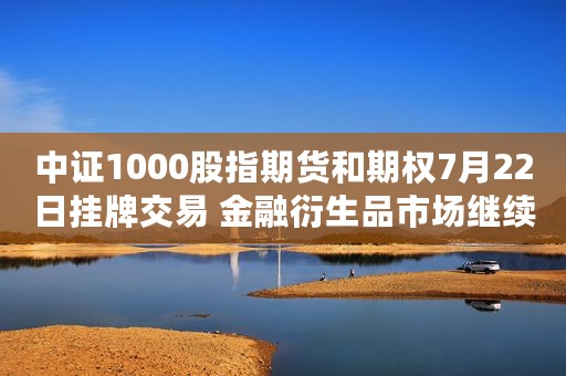 中证1000股指期货和期权7月22日挂牌交易 金融衍生品市场继续完善