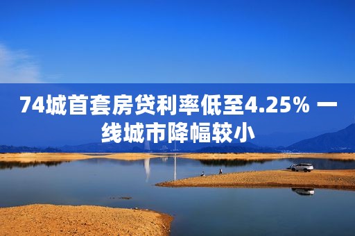 74城首套房贷利率低至4.25% 一线城市降幅较小